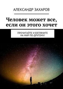 Александр Захаров - Человек может все, если он этого хочет. Прочитайте и взгляните на мир по-другому!