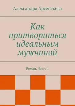 Александра Арсентьева - Как притвориться идеальным мужчиной. Роман. Часть 1