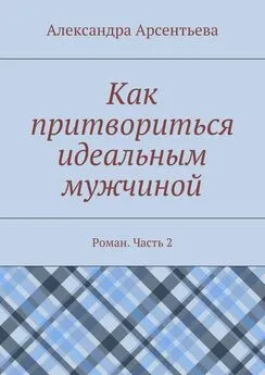 Александра Арсентьева - Как притвориться идеальным мужчиной. Роман. Часть 2