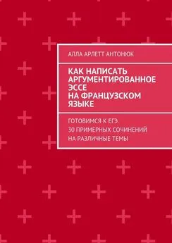 Алла Антонюк - Как написать аргументированное эссе на французском языке. Готовимся к ЕГЭ. 30 примерных сочинений на различные темы