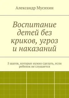 Александр Мусихин - Воспитание детей без криков, угроз и наказаний. 5 шагов, которые нужно сделать, если ребенок не слушается