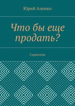 Юрий Аленко - Что бы еще продать? Сарказмы