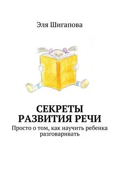 Эля Шигапова - Секреты развития речи. Просто о том, как научить ребенка разговаривать