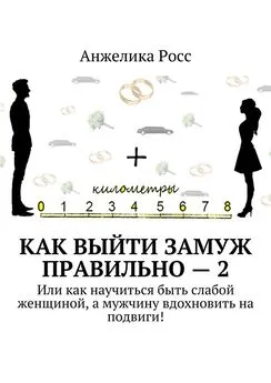 Анжелика Росс - Как выйти замуж Правильно – 2. Или как научиться быть слабой женщиной, а мужчину вдохновить на подвиги!