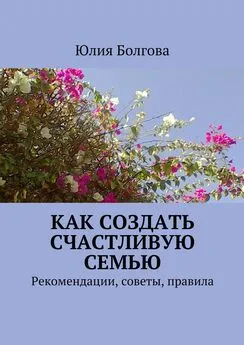 Юлия Болгова - Как создать счастливую семью. Рекомендации, советы, правила