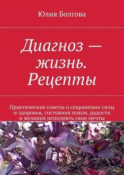 Юлия Болгова - Диагноз – жизнь. Рецепты. Практические советы о сохранении силы и здоровья, состояния покоя, радости и желания исполнять свои мечты