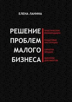 Елена Ланина - Решение проблем малого бизнеса. Практические рекомендации. Пошаговые инструкции. Скрипты продаж. Шаблоны документов