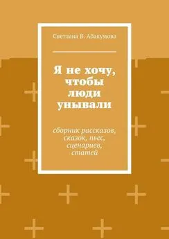 Светлана Абакумова - Я не хочу, чтобы люди унывали. Сборник рассказов, сказок, пьес, сценариев, статей