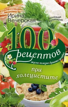 Ирина Вечерская - 100 рецептов при холецистите. Вкусно, полезно, душевно, целебно