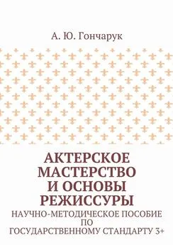 А. Гончарук - Актерское мастерство и основы режиссуры. Научно-методическое пособие по государственному стандарту 3+