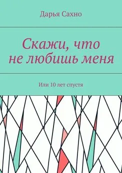 Дарья Сахно - Скажи, что не любишь меня. Или 10 лет спустя