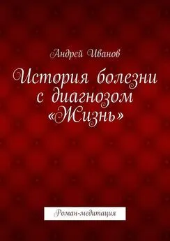 Андрей Иванов - История болезни с диагнозом «Жизнь». Роман-медитация