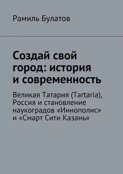 Рамиль Булатов - Создай свой город: история и современность. Великая Татария (Tartaria), Россия и становление наукоградов «Иннополис» и «Смарт Сити Казань»