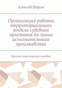 Алексей Шарон - Организация работы территориального отдела судебных приставов по линии исполнительного производства. Краткое практическое пособие