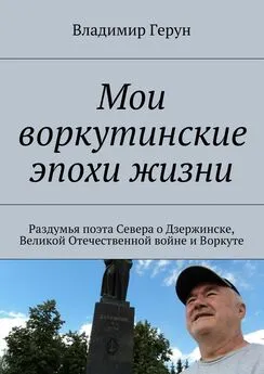 Владимир Герун - Мои воркутинские эпохи жизни. Раздумья поэта Севера о Дзержинске, Великой Отечественной войне и Воркуте