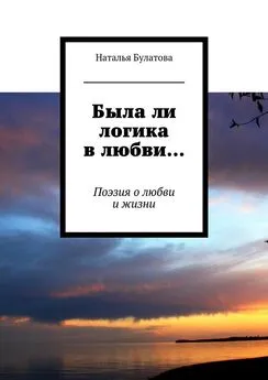 Наталья Булатова - Была ли логика в любви… Поэзия о любви и жизни