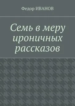 Федор Иванов - Семь в меру ироничных рассказов