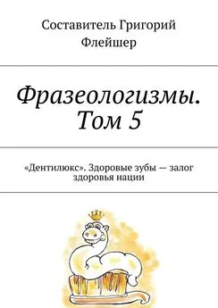 Григорий Флейшер - Фразеологизмы. Том 5. «Дентилюкс». Здоровые зубы – залог здоровья нации