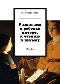 Александра Бакши - Развиваем в ребенке интерес к чтению и письму. 27 идей