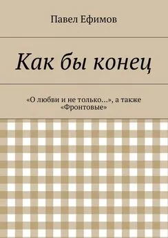 Павел Ефимов - Как бы конец. «О любви и не только…», а также «Фронтовые»