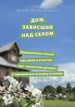 Ирина Патрушевская - Дом, зависший над селом. Юридическая сказка про дома и участки, про «амнистию дачную» и чиновничью всячину всячную