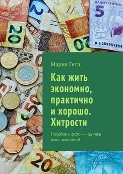 Мария Гетц - Как жить экономно, практично и хорошо. Хитрости. Пособие с фото – научись жить экономно!