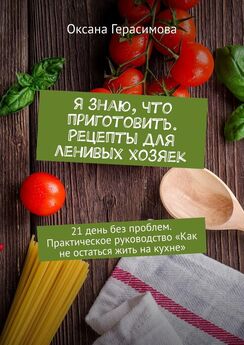 Оксана Герасимова - Я знаю, что приготовить. Рецепты для ленивых хозяек. 21 день без проблем. Практическое руководство «Как не остаться жить на кухне»