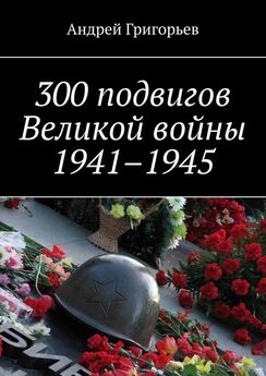 Андрей Григорьев - 300 подвигов Великой войны 1941–1945