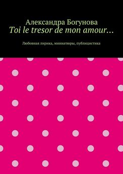 Александра Богунова - Toi le tresor de mon amour… Любовная лирика, миниатюры, публицистика